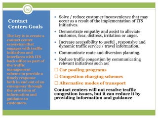 Contact
Centers Goals
 Solve / reduce customer inconvenience that may
occur as a result of the implementation of ITS
initiatives.
 Demonstrate empathy and assist to alleviate
customer, fear, distress, irritation or anger.
 Increase accessibility to useful , responsive and
dynamic traffic service / travel information.
 Communicate route and diversion planning.
 Reduce traffic congestion by communicating
relevant initiatives such as:
Car pooling programs
Congestion charging schemes
Alternative modes of transport
Contact centers will not resolve traffic
congestion issues, but it can reduce it by
providing information and guidance
The key is to create a
contact center
ecosystem that
engages with traffic
initiatives and
interfaces with ITS
back office as part of
the traffic
management
scheme to provide a
timely response
both in and out of an
emergency through
the provision of
information and
guidance to
customers.
62
 