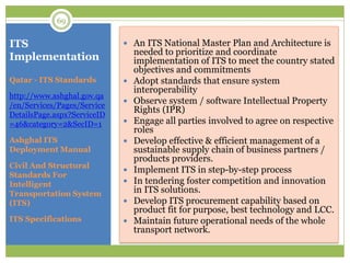 ITS
Implementation
 An ITS National Master Plan and Architecture is
needed to prioritize and coordinate
implementation of ITS to meet the country stated
objectives and commitments
 Adopt standards that ensure system
interoperability
 Observe system / software Intellectual Property
Rights (IPR)
 Engage all parties involved to agree on respective
roles
 Develop effective & efficient management of a
sustainable supply chain of business partners /
products providers.
 Implement ITS in step-by-step process
 In tendering foster competition and innovation
in ITS solutions.
 Develop ITS procurement capability based on
product fit for purpose, best technology and LCC.
 Maintain future operational needs of the whole
transport network.
Qatar - ITS Standards
http://www.ashghal.gov.qa
/en/Services/Pages/Service
DetailsPage.aspx?ServiceID
=46&category=2&SecID=1
Ashghal ITS
Deployment Manual
Civil And Structural
Standards For
Intelligent
Transportation System
(ITS)
ITS Specifications
69
 
