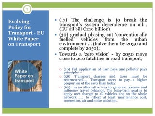 Evolving
Policy for
Transport - EU
White Paper
on Transport
 (17) The challenge is to break the
transport‟s system dependence on oil…
(EU oil bill €210 billion)
 (30) gradual phasing out „conventionally
fuelled‟ vehicles from the urban
environment … (halve them by 2030 and
complete by 2050);
 Towards a „zero vision‟ - by 2050 move
close to zero fatalities in road transport;
 (10) Full application of user pays and polluter pays
principles –
 (58) Transport charges and taxes must be
restructured….. Transport users to pay a higher
proportion of the costs than today.
 (62).. as an alternative way to generate revenue and
influence travel behavior. The long-term goal is to
apply user charges to all vehicles and on the whole
network ….. to reflect at least maintenance cost,
congestion, air and noise pollution.
7
 