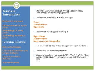 Issues in
Integration
 Different Life Cycles amongst Project, Infrastructure,
Technology, and technology upgrades
 Inadequate Knowledge Transfer amongst;
Users
Stakeholders
Operators
 Inadequate Planning and Funding in
Operations
Maintenance
Improvements / upgrades
 Excess Flexibility and Excess Integration - Open Platform
 Limitations on Proprietary Systems
 Common interfaces protocols; OCIT, UTMC, ProfiNet /-bus,
OCPI, NTCIP, TLSoIP, IEC 60870-5-104, CSI (XML) and
OPC
Project LC 2-3 years
Infrastructure LC 15-60
years
Technology LC 10-15
years
Technology Refresh 3-7
years
Integrating everything;
May not necessary
Can add substantial costs
(Capex & Opex)
Introduces risk in
delivery
May not be used
72
 