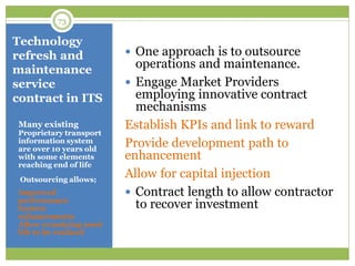 Technology
refresh and
maintenance
service
contract in ITS
Many existing
Proprietary transport
information system
are over 10 years old
with some elements
reaching end of life
Outsourcing allows;
Improved
performance
System
enhancements
Allow remaining asset
life to be realized
 One approach is to outsource
operations and maintenance.
 Engage Market Providers
employing innovative contract
mechanisms
Establish KPIs and link to reward
Provide development path to
enhancement
Allow for capital injection
 Contract length to allow contractor
to recover investment
73
 