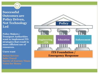 Successful
Outcomes are
Policy Driven,
Not Technology
Led
Policy Makers /
Transport Authorities
want to implement ITS
strategies that result in
more efficient use of
resources.
Users want
Better Service
Safer Travel
Surety of Journey Times
Value for Money
81
Policy
Education EnforcementEngineering
/ ITS
ITS Foundation /
Emergency Response
 