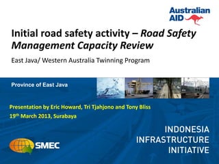 Initial road safety activity – Road Safety
Management Capacity Review
East Java/ Western Australia Twinning Program


Province of East Java



Presentation by Eric Howard, Tri Tjahjono and Tony Bliss
19th March 2013, Surabaya
 