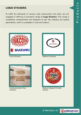 To fulﬁll the demands of various road construction and sites, we are
engaged in oﬀering a innovative range of Logo Stickers. This range is
completely computerized and designed as per the industry set quality
parameters, which is available in vinyl and radium.

Vinyl Stickers

Radium Stickers

Computerized Vinyl
Stickers

Radium Digital Printed
Sticker

A Member of

Products

LOGO STICKERS

 