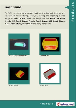 To fulﬁll the demands of various road construction and sites, we are
engaged in manufacturing, supplying, trading and importing a wide
range of Road Studs. Under this range, we oﬀer Reﬂective Road
Studs, 3M Road Studs, Plastic Road Studs, ABS Road Studs,
Solar Road Studs, Park Studs and many more items.

Night Glow Road Studs

Road Studs

Road Studs

Road Stud

A Member of

Products

ROAD STUDS

 