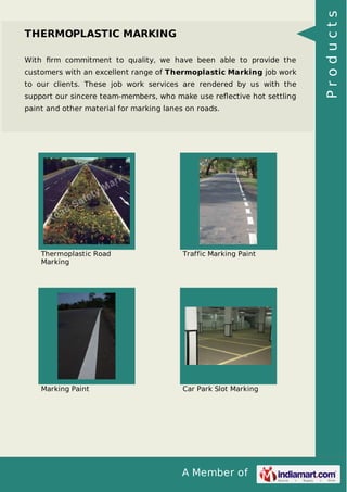 With ﬁrm commitment to quality, we have been able to provide the
customers with an excellent range of Thermoplastic Marking job work
to our clients. These job work services are rendered by us with the
support our sincere team-members, who make use reﬂective hot settling
paint and other material for marking lanes on roads.

Thermoplastic Road
Marking

Traffic Marking Paint

Marking Paint

Car Park Slot Marking

A Member of

Products

THERMOPLASTIC MARKING

 