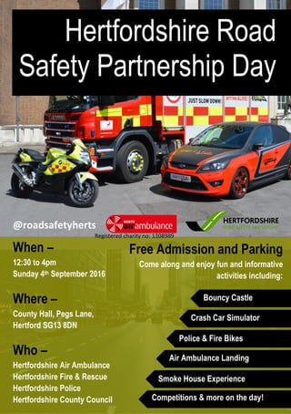 When –
12:30 to 4pm
Sunday 4th September 2016
Where –
County Hall, Pegs Lane,
Hertford SG13 8DN
Who –
Hertfordshire Air Ambulance
Hertfordshire Fire & Rescue
Hertfordshire Police
Hertfordshire County Council
Hertfordshire Road
Safety Partnership Day
Free Admission and Parking
Come along and enjoy fun and informative
activities including:
@roadsafetyherts
Bouncy Castle
Crash Car Simulator
Police & Fire Bikes
Air Ambulance Landing
Competitions & more on the day!
Smoke House Experience
Registered charity no: 1108989
 