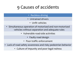 9 Causes of accidents
• Reckless driving
• Untrained drivers
• Unfit vehicles
• Simultaneous operation of motorized and non-motorized
vehicles without separation and adequate rules
• Vulnerable road-side activities
• Faulty road design
• Poor traffic enforcement
• Lack of road safety awareness and risky pedestrian behavior
• Culture of impunity and poor legal redress
 