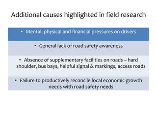 Additional causes highlighted in field research
• Mental, physical and financial pressures on drivers
• General lack of road safety awareness
• Absence of supplementary facilities on roads – hard
shoulder, bus bays, helpful signal & markings, access roads
• Failure to productively reconcile local economic growth
needs with road safety needs
 