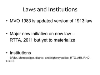 Laws and Institutions
• MVO 1983 is updated version of 1913 law
• Major new initiative on new law –
RTTA, 2011 but yet to materialize
• Institutions
BRTA, Metropolitan, district and highway police, RTC, ARI, RHD,
LGED
 