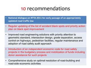 10 recommendations
• National dialogue on RTTA 2011 for early passage of an appropriately
updated road traffic law
• Regular updating of the list of accident black spots and priority action
plan on black spot improvement
• Improved road engineering solutions with priority attention to
geometric standard, intersection design, grade separation, access
control on highways, pedestrian facilities, regular maintenance and
adoption of road safety audit approach
• Introduction of an independent economic code for road safety
projects in the budgetary process and mobilization of funds including
donor assistance for such projects
• Comprehensive study on optimal resolution of road-building and
road-side economic activities
 
