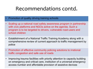 Recommendations contd.
• Promotion of quality driving training schools
• Scaling up a national road safety awareness program in partnership
with civic platforms and NGOs active on the agenda. Such a
program is to be targeted to drivers, vulnerable road-users and
school children
• Establishment of a National Traffic Training Academy along with a
comprehensive review of current approach to traffic management by
police
• Promotion of effective community policing solutions to irrational
traffic congestion and safe use of roads
• Improving trauma facilities with priority attention to capacity building
on emergency and critical care, institution of a universal emergency
access number and affordable provision of assistive devices
 