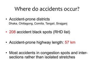 Where do accidents occur?
• Accident-prone districts
Dhaka, Chittagong, Comilla, Tangail, Sirajganj
• 208 accident black spots (RHD list)
• Accident-prone highway length: 57 km
• Most accidents in congestion spots and inter-
sections rather than isolated stretches
 