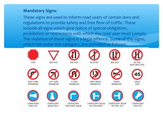 ∗ Mandatory Signs:
∗ These signs are used to inform road users of certain laws and
regulations to provide safety and free flow of traffic. These
include all signs which give notice of special obligation,
prohibition or restrictions with which the road user must comply.
The violation of these signs is a legal offence. Some of the signs,
which fall under this category, are provided as follows.
 