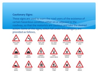 ∗ Cautionary Signs:
∗ These signs are used to warn the road users of the existence of
certain hazardous condition either on or adjacent to the
roadway, so that the motorists are cautious and take the desired
action. Some of the signs, which fall under this category, are
provided as follows.
 