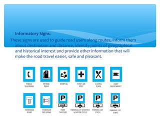∗ Informatory Signs:
These signs are used to guide road users along routes, inform them
about destination and distance, identify points of geographical
and historical interest and provide other information that will
make the road travel easier, safe and pleasant.
 