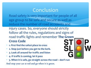 ∗ Road safety is very important for people of all
age group to be safe and secure as well as
reduce the number of road accidents and
injury cases. So, everyone should strictly
follow all the rules, regulations and signs of
road traffic lights and remember The Green
Cross Code
∗ 1. First find the safest place to cross
∗ 2. Stop just before you get to the kerb.
∗ 3. Look all around for traffic and listen
∗ 4. If traffic is coming, let it pass
∗ 5. When it is safe, go straight across the road – don’t run
And stop your car at red and go when it is green.
Conclusion
 