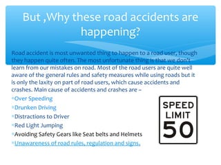 Road accident is most unwanted thing to happen to a road user, though
they happen quite often. The most unfortunate thing is that we don't
learn from our mistakes on road. Most of the road users are quite well
aware of the general rules and safety measures while using roads but it
is only the laxity on part of road users, which cause accidents and
crashes. Main cause of accidents and crashes are –
∗Over Speeding
∗Drunken Driving
∗Distractions to Driver
∗Red Light Jumping
∗Avoiding Safety Gears like Seat belts and Helmets
∗Unawareness of road rules, regulation and signs.
But ,Why these road accidents are
happening?
 