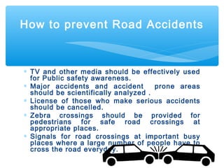 ∗ TV and other media should be effectively used
for Public safety awareness.
∗ Major accidents and accident prone areas
should be scientifically analyzed .
∗ License of those who make serious accidents
should be cancelled.
∗ Zebra crossings should be provided for
pedestrians for safe road crossings at
appropriate places.
∗ Signals for road crossings at important busy
places where a large number of people have to
cross the road everyday.
How to prevent Road Accidents
 