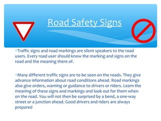 Road Safety Signs
∗Traffic signs and road markings are silent speakers to the road
users. Every road user should know the marking and signs on the
road and the meaning there of.
∗Many different traffic signs are to be seen on the roads. They give
advance information about road conditions ahead. Road markings
also give orders, warning or guidance to drivers or riders. Learn the
meaning of these signs and markings and look out for them when
on the road. You will not then be surprised by a bend, a one-way
street or a junction ahead. Good drivers and riders are always
prepared
 
