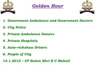 Golden Hour
1. Government Ambulance and Government Doctors
2. City Police
3. Private Ambulance Owners
4. Private Hospitals
5. Auto–rickshaw Drivers
6. People of City
14.1.2012 – CP Salem Shri K C Mahali
 