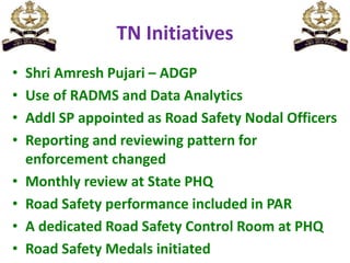 TN Initiatives
• Shri Amresh Pujari – ADGP
• Use of RADMS and Data Analytics
• Addl SP appointed as Road Safety Nodal Officers
• Reporting and reviewing pattern for
enforcement changed
• Monthly review at State PHQ
• Road Safety performance included in PAR
• A dedicated Road Safety Control Room at PHQ
• Road Safety Medals initiated
 