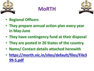 MoRTH
• Regional Officers
• They prepare annual action plan every year
in May-June
• They have contingency fund at their disposal
• They are posted in 20 States of the country.
• Name/ Contact details attached herewith
• https://morth.nic.in/sites/default/files/File3
99-5.pdf
 