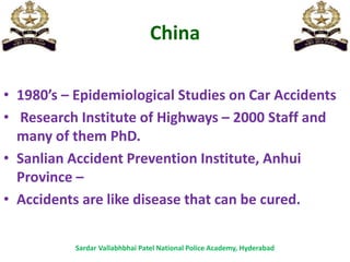 China
• 1980’s – Epidemiological Studies on Car Accidents
• Research Institute of Highways – 2000 Staff and
many of them PhD.
• Sanlian Accident Prevention Institute, Anhui
Province –
• Accidents are like disease that can be cured.
Sardar Vallabhbhai Patel National Police Academy, Hyderabad
 