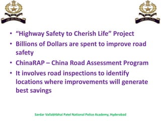 • “Highway Safety to Cherish Life” Project
• Billions of Dollars are spent to improve road
safety
• ChinaRAP – China Road Assessment Program
• It involves road inspections to identify
locations where improvements will generate
best savings
Sardar Vallabhbhai Patel National Police Academy, Hyderabad
 