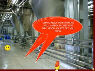 GOOD MORNING TOM, HOW 
R YOU, WHERE IS YOUR 
HELMET AND SAFETY SHOES 
ACTUALY SIR I WAS IN 
HURRY, SO I FORGOT, BUT 
DON’T WORRY “NOTHING 
WILL HAPPEN IN JUST ONE 
OHHH, REALY TOM NOTHING 
WILL HAPPEN IN JUST ONE 
DAY.. GOOD, OK BYE SEE YOU 
GOOD MORNING 
SIR. 
? 
SOON. 
DAY.” 
 