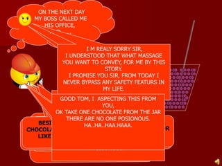 ON THE NEXT DAY 
MY BOSS CALLED ME 
HIS OFFICE, 
AND……. 
I M REALY SORRY SIR, 
I UNDERSTOOD THAT WHAT MASSAGE 
YOU WANT TO CONVEY, FOR ME BY THIS 
OH REALY , 
THANK YOU 
SIR 
STORY. 
I PROMISE YOU SIR, FROM TODAY I 
NEVER BYPASS ANY SAFETY FEATURS IN 
MY LIFE. 
AS I TOLD YOU BEFORE, I WILL GIVE YOU 
GOOD TOM, I ASPECTING THIS FROM 
100 $ EVERY DAY FOR 1 YEAR, 
YOU, 
BUT YOU HAVE TO EAT 1 CHOCOLATE 
OK TAKE ONE CHOCOLATE FROM THE JAR 
FROM THIS BIG JAR BEFORE COLLECTING 
THERE ARE NO ONE POSIONOUS. 
100$ EVERY DAY, 
HA..HA..HAA.HAAA. 
I M SURE “NOTHING WILL HAPPEN IN 
JUST ONE CHOCOLATE’’ , 
IF YOU IDENTIFY WHICH ONE IS 
POISONOUS. 
 