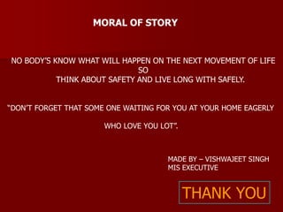 MORAL OF STORY 
NO BODY’S KNOW WHAT WILL HAPPEN ON THE NEXT MOVEMENT OF LIFE 
SO 
THINK ABOUT SAFETY AND LIVE LONG WITH SAFELY. 
“DON’T FORGET THAT SOME ONE WAITING FOR YOU AT YOUR HOME EAGERLY 
WHO LOVE YOU LOT”. 
MADE BY – VISHWAJEET SINGH 
MIS EXECUTIVE 
THANK YOU 
