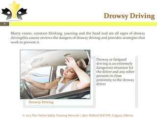 Drowsy Driving
9

Blurry vision, constant blinking, yawning and the head nod are all signs of drowsy
drivingthis course reviews the dangers of drowsy driving and provides strategies that
work to prevent it.

Drowsy or fatigued
driving is an extremely
dangerous situation for
the driver and any other
persons in close
proximity to the drowsy
driver.

Drowsy Driving

© 2013 The Online Safety Training Network | 5807 Dalford Hill NW, Calgary, Alberta

 