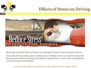 Effects of Stress on Driving
11

Road rage and other forms of stress can endanger the lives of you and other drivers.
Our stress driving safety course explains how workday stress can result in distracted
driving, poor decision making, and physical impairments, such as loss of peripheral
vision or muscle coordination.
© 2013 The Online Safety Training Network | 5807 Dalford Hill NW, Calgary, Alberta

 