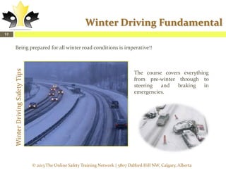 Winter Driving Fundamental
12

Winter Driving Safety Tips

Being prepared for all winter road conditions is imperative!!

The course covers everything
from pre-winter through to
steering
and
braking
in
emergencies.

© 2013 The Online Safety Training Network | 5807 Dalford Hill NW, Calgary, Alberta

 