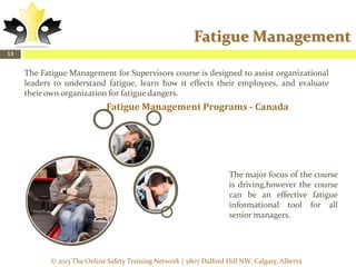 Fatigue Management
13

The Fatigue Management for Supervisors course is designed to assist organizational
leaders to understand fatigue, learn how it effects their employees, and evaluate
their own organization for fatigue dangers.

Fatigue Management Programs - Canada

The major focus of the course
is driving,however the course
can be an effective fatigue
informational tool for all
senior managers.

© 2013 The Online Safety Training Network | 5807 Dalford Hill NW, Calgary, Alberta

 