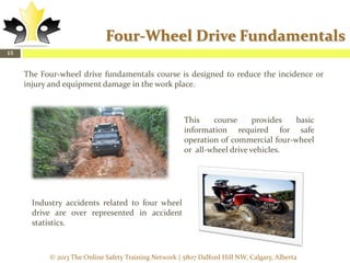 Four-Wheel Drive Fundamentals
15

The Four-wheel drive fundamentals course is designed to reduce the incidence or
injury and equipment damage in the work place.

This
course
provides
basic
information required for safe
operation of commercial four-wheel
or all-wheel drive vehicles.

Industry accidents related to four wheel
drive are over represented in accident
statistics.

© 2013 The Online Safety Training Network | 5807 Dalford Hill NW, Calgary, Alberta

 