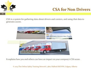 CSA for Non Drivers
16

CSA is a system for gathering data about drivers and carriers, and using that data to
generate a score.

It explains how you and others can have an impact on your company’s CSA score.
© 2013 The Online Safety Training Network | 5807 Dalford Hill NW, Calgary, Alberta

 