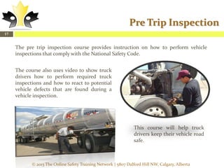 Pre Trip Inspection
17

The pre trip inspection course provides instruction on how to perform vehicle
inspections that comply with the National Safety Code.
The course also uses video to show truck
drivers how to perform required truck
inspections and how to react to potential
vehicle defects that are found during a
vehicle inspection.

This course will help truck
drivers keep their vehicle road
safe.

© 2013 The Online Safety Training Network | 5807 Dalford Hill NW, Calgary, Alberta

 