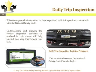Daily Trip Inspection
18

This course provides instruction on how to perform vehicle inspections that comply
with the National Safety Code.
Understanding and applying the
vehicle inspection concepts as
outlined in this course will help
truck drivers keep their vehicle road
safe.

Daily Trip Inspection Training Programs

This module also covers the National
Safety Code (Standard 13)...

© 2013 The Online Safety Training Network | 5807 Dalford Hill NW, Calgary, Alberta

 
