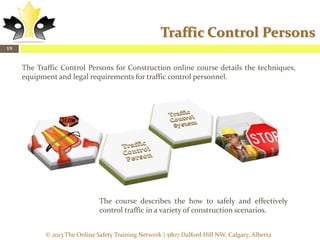 Traffic Control Persons
19

The Traffic Control Persons for Construction online course details the techniques,
equipment and legal requirements for traffic control personnel.

The course describes the how to safely and effectively
control traffic in a variety of construction scenarios.
© 2013 The Online Safety Training Network | 5807 Dalford Hill NW, Calgary, Alberta

 