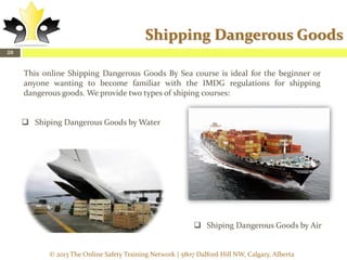 Shipping Dangerous Goods
20

This online Shipping Dangerous Goods By Sea course is ideal for the beginner or
anyone wanting to become familiar with the IMDG regulations for shipping
dangerous goods. We provide two types of shiping courses:
 Shiping Dangerous Goods by Water

 Shiping Dangerous Goods by Air

© 2013 The Online Safety Training Network | 5807 Dalford Hill NW, Calgary, Alberta

 