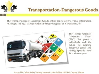 Transportation-Dangerous Goods
21

The Transportation of Dangerous Goods online course covers crucial information
relating to the legal transportation of dangerous goods on Canadian roads.

The Transportation of
Dangerous
Goods
(TDG) Act protects
individuals and the
public by defining
dangerous goods and
setting specific rules
for their transport.

© 2013 The Online Safety Training Network | 5807 Dalford Hill NW, Calgary, Alberta

 