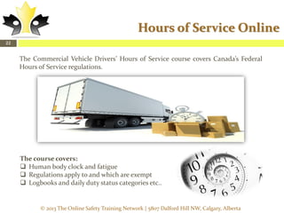 Hours of Service Online
22

The Commercial Vehicle Drivers’ Hours of Service course covers Canada’s Federal
Hours of Service regulations.

The course covers:
 Human body clock and fatigue
 Regulations apply to and which are exempt
 Logbooks and daily duty status categories etc..

© 2013 The Online Safety Training Network | 5807 Dalford Hill NW, Calgary, Alberta

 