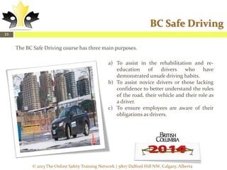 BC Safe Driving
23

The BC Safe Driving course has three main purposes.
a) To assist in the rehabilitation and reeducation
of
drivers
who
have
demonstrated unsafe driving habits.
b) To assist novice drivers or those lacking
confidence to better understand the rules
of the road, their vehicle and their role as
a driver.
c) To ensure employees are aware of their
obligations as drivers.

© 2013 The Online Safety Training Network | 5807 Dalford Hill NW, Calgary, Alberta

 