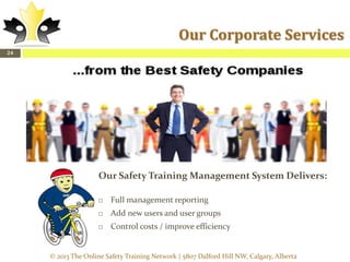Our Corporate Services
24

Our Safety Training Management System Delivers:


Full management reporting



Add new users and user groups



Control costs / improve efficiency

© 2013 The Online Safety Training Network | 5807 Dalford Hill NW, Calgary, Alberta

 