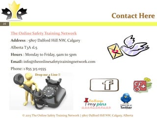Contact Here
25

The Online Safety Training Network
Address : 5807 Dalford Hill NW, Calgary
Alberta T3A 1L5
Hours : Monday to Friday, 9am to 5pm
Email: info@theonlinesafetytrainingnetwork.com
Phone: 1 855 315 0555

© 2013 The Online Safety Training Network | 5807 Dalford Hill NW, Calgary, Alberta

 