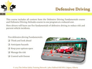 Defensive Driving
5

This course includes all content from the Defensive Driving Fundamentals course
and Defensive Driving Attitudes course in one program at a reduced cost.
Here drivers will learn use five fundamentals of defensive driving to reduce risk and
prevent vehicle incidents.

Five defensive driving Fundamentals:
 Think and look ahead
 Anticipate hazards
 Keep your options open
 Manage the risk
 Control with finesse

© 2013 The Online Safety Training Network | 5807 Dalford Hill NW, Calgary, Alberta

 