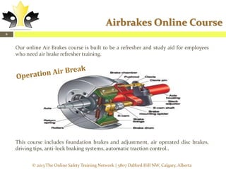 Airbrakes Online Course
6

Our online Air Brakes course is built to be a refresher and study aid for employees
who need air brake refresher training.

This course includes foundation brakes and adjustment, air operated disc brakes,
driving tips, anti-lock braking systems, automatic traction control..
© 2013 The Online Safety Training Network | 5807 Dalford Hill NW, Calgary, Alberta

 