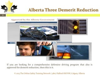 Alberta Three Demerit Reduction
8

If you are looking for a comprehensive defensive driving program that also is
approved for demerit reduction, then this is it.
© 2013 The Online Safety Training Network | 5807 Dalford Hill NW, Calgary, Alberta

 